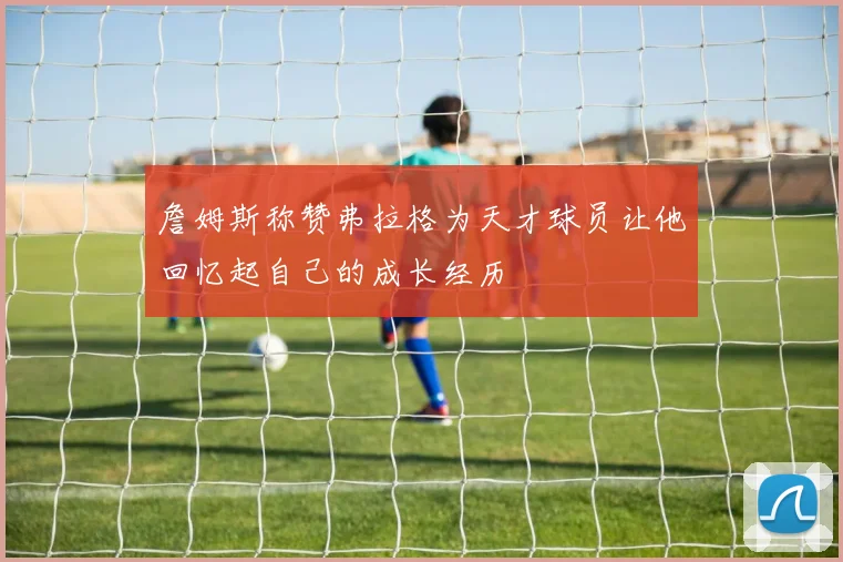 詹姆斯称赞弗拉格为天才球员让他回忆起自己的成长经历