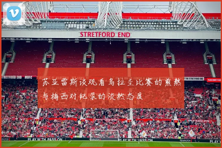 苏亚雷斯谈观看乌拉圭比赛的煎熬与梅西对纪录的淡然态度