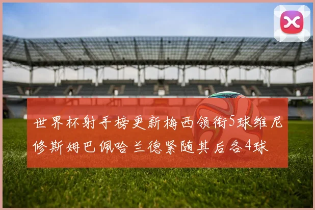 世界杯射手榜更新梅西领衔5球维尼修斯姆巴佩哈兰德紧随其后各4球