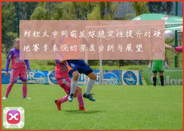 郑钦文中网前发球稳定性提升对硬地赛季表现的深度分析与展望